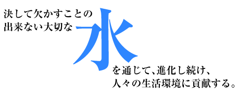 決して欠かすことの出来ない大切な水。水を通じて、進化し続け、人々の生活環境に貢献する。